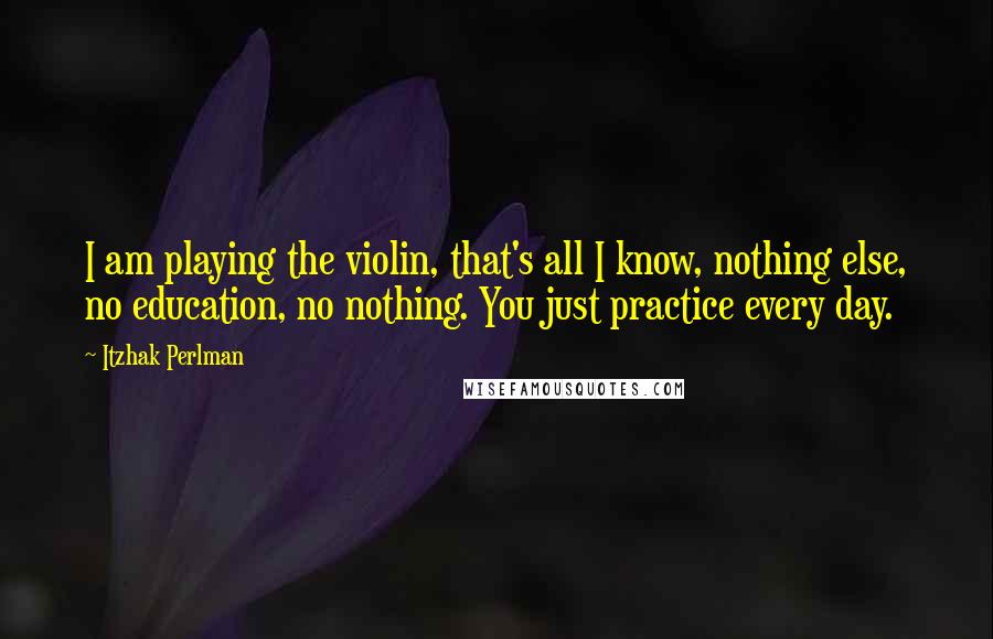 Itzhak Perlman Quotes: I am playing the violin, that's all I know, nothing else, no education, no nothing. You just practice every day.
