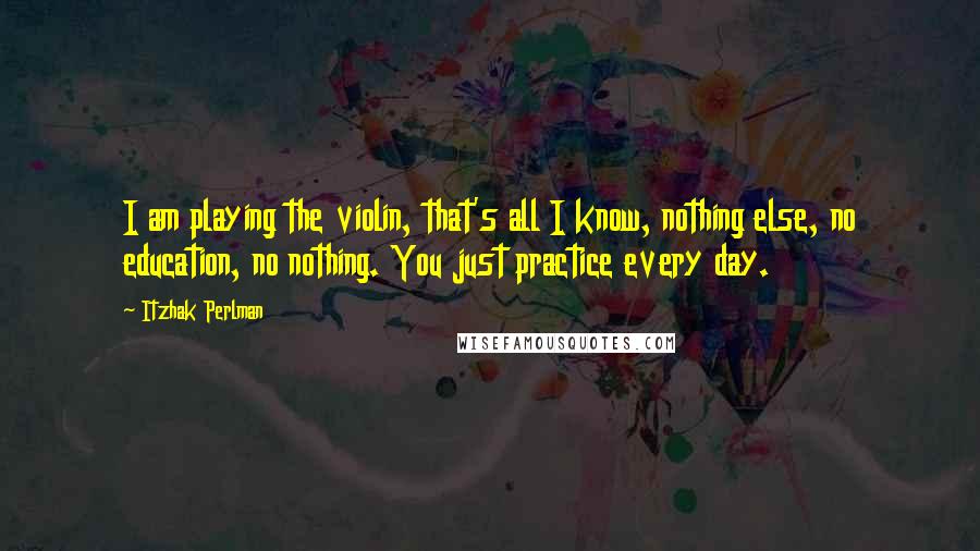 Itzhak Perlman Quotes: I am playing the violin, that's all I know, nothing else, no education, no nothing. You just practice every day.
