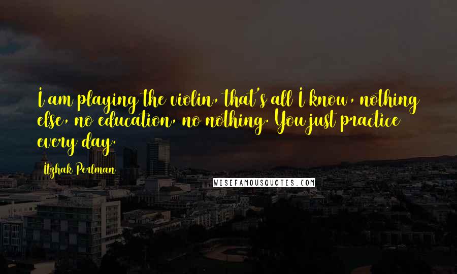 Itzhak Perlman Quotes: I am playing the violin, that's all I know, nothing else, no education, no nothing. You just practice every day.
