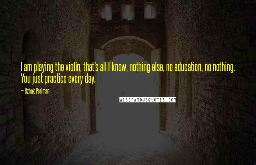 Itzhak Perlman Quotes: I am playing the violin, that's all I know, nothing else, no education, no nothing. You just practice every day.