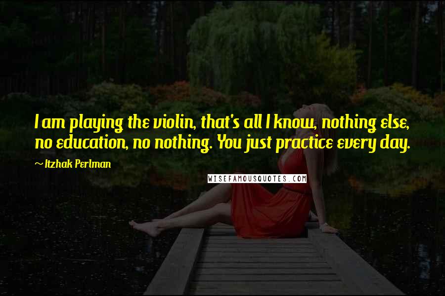 Itzhak Perlman Quotes: I am playing the violin, that's all I know, nothing else, no education, no nothing. You just practice every day.