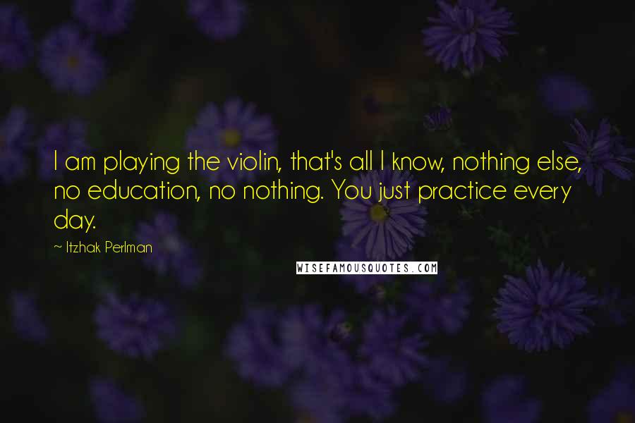 Itzhak Perlman Quotes: I am playing the violin, that's all I know, nothing else, no education, no nothing. You just practice every day.