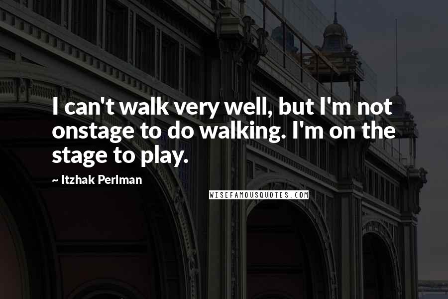 Itzhak Perlman Quotes: I can't walk very well, but I'm not onstage to do walking. I'm on the stage to play.