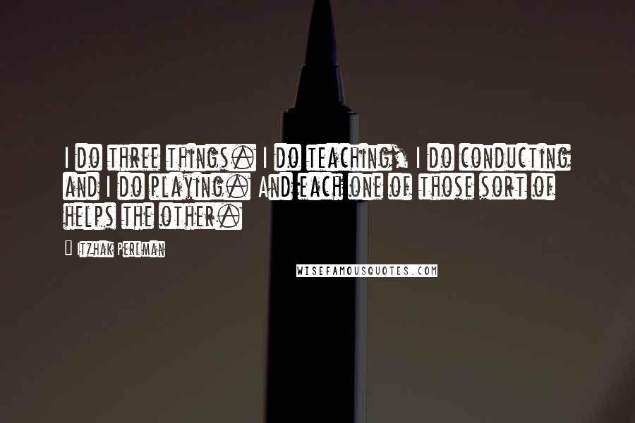 Itzhak Perlman Quotes: I do three things. I do teaching, I do conducting and I do playing. And each one of those sort of helps the other.