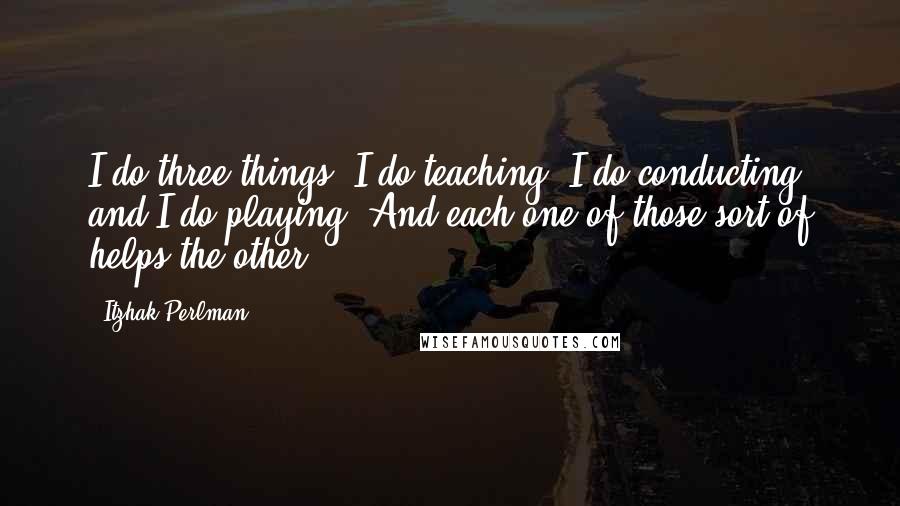 Itzhak Perlman Quotes: I do three things. I do teaching, I do conducting and I do playing. And each one of those sort of helps the other.