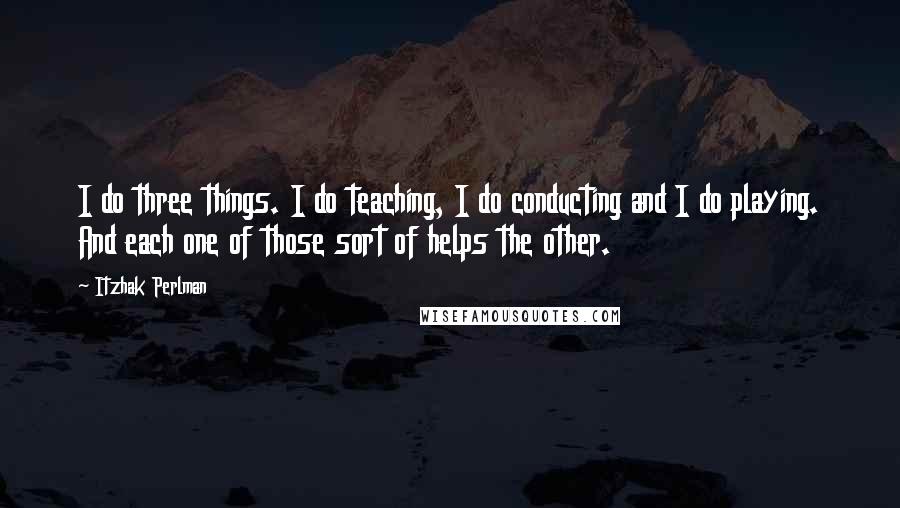 Itzhak Perlman Quotes: I do three things. I do teaching, I do conducting and I do playing. And each one of those sort of helps the other.