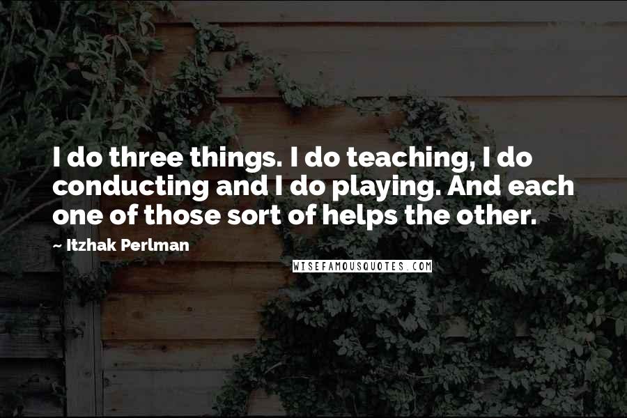 Itzhak Perlman Quotes: I do three things. I do teaching, I do conducting and I do playing. And each one of those sort of helps the other.