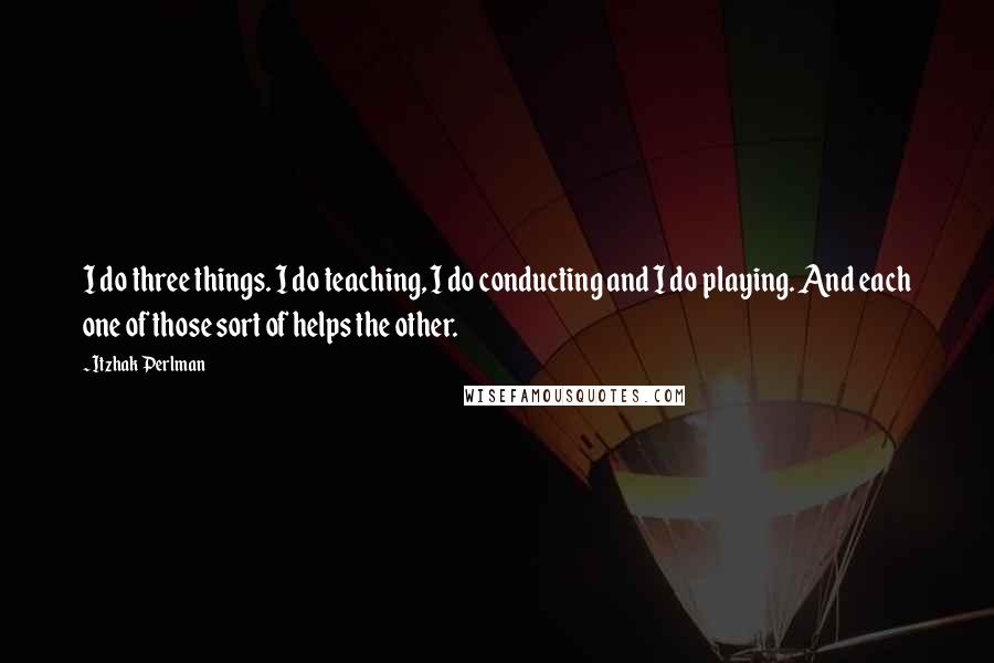 Itzhak Perlman Quotes: I do three things. I do teaching, I do conducting and I do playing. And each one of those sort of helps the other.