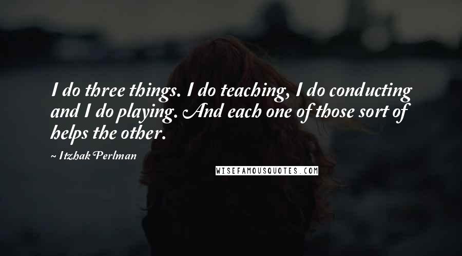 Itzhak Perlman Quotes: I do three things. I do teaching, I do conducting and I do playing. And each one of those sort of helps the other.