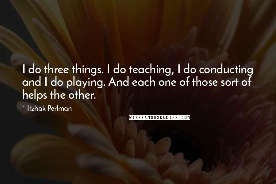 Itzhak Perlman Quotes: I do three things. I do teaching, I do conducting and I do playing. And each one of those sort of helps the other.