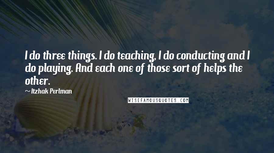 Itzhak Perlman Quotes: I do three things. I do teaching, I do conducting and I do playing. And each one of those sort of helps the other.