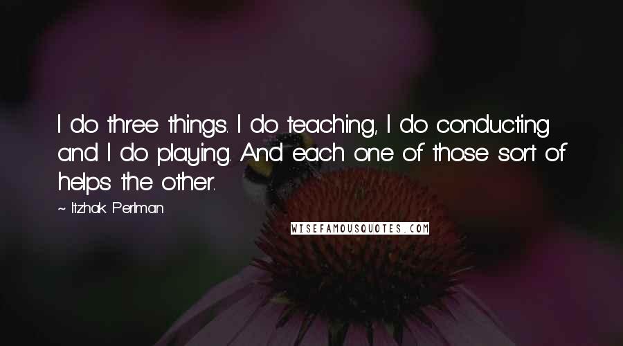 Itzhak Perlman Quotes: I do three things. I do teaching, I do conducting and I do playing. And each one of those sort of helps the other.