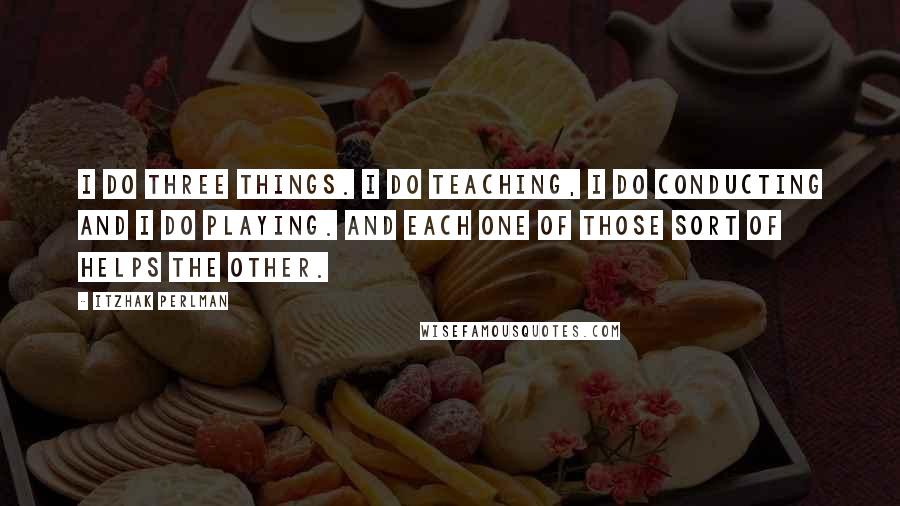 Itzhak Perlman Quotes: I do three things. I do teaching, I do conducting and I do playing. And each one of those sort of helps the other.