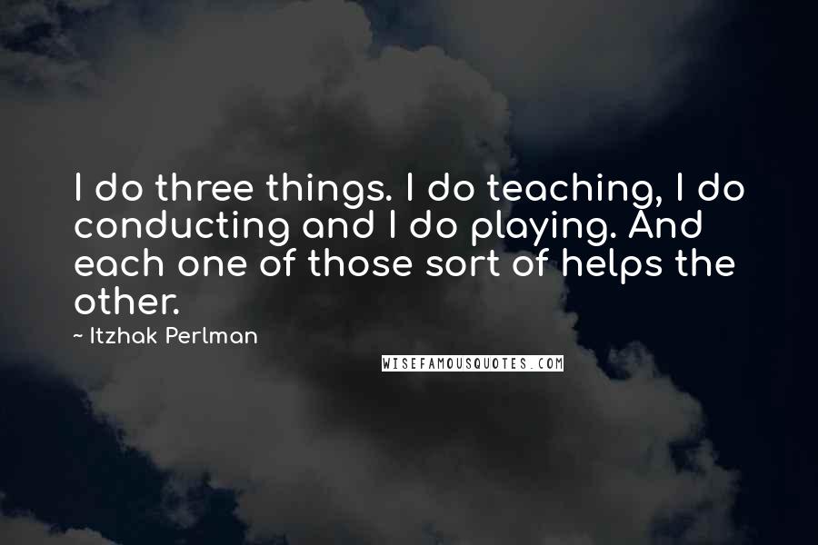 Itzhak Perlman Quotes: I do three things. I do teaching, I do conducting and I do playing. And each one of those sort of helps the other.