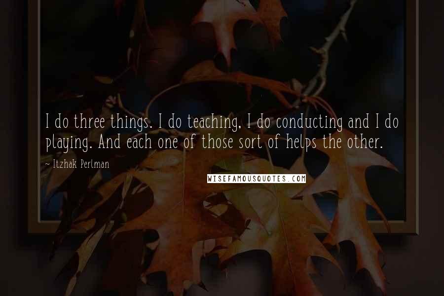 Itzhak Perlman Quotes: I do three things. I do teaching, I do conducting and I do playing. And each one of those sort of helps the other.