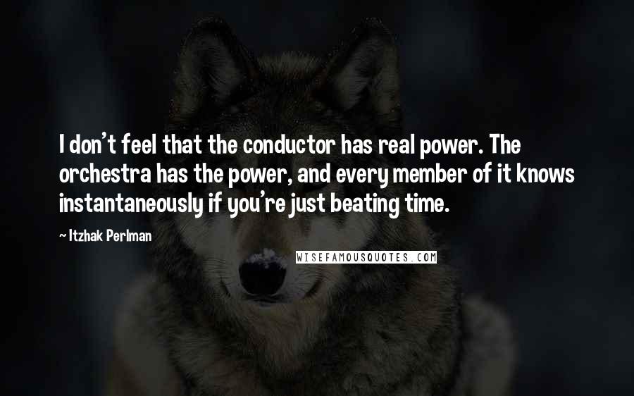 Itzhak Perlman Quotes: I don't feel that the conductor has real power. The orchestra has the power, and every member of it knows instantaneously if you're just beating time.