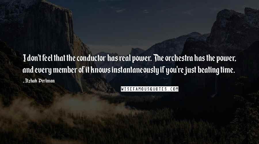 Itzhak Perlman Quotes: I don't feel that the conductor has real power. The orchestra has the power, and every member of it knows instantaneously if you're just beating time.