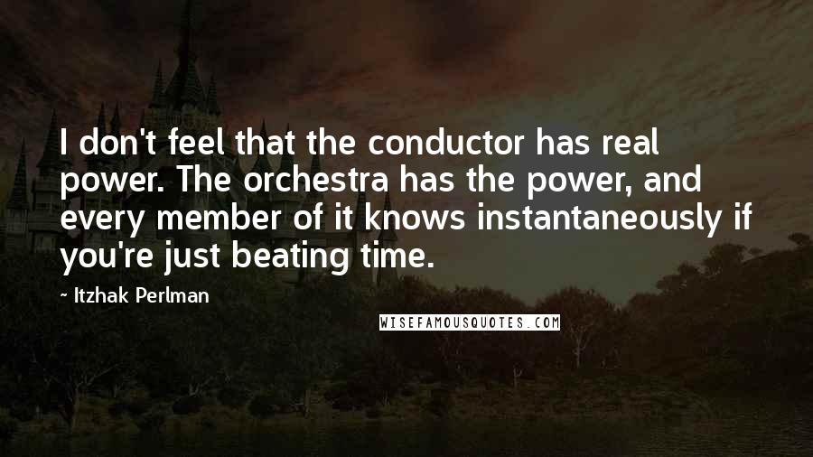 Itzhak Perlman Quotes: I don't feel that the conductor has real power. The orchestra has the power, and every member of it knows instantaneously if you're just beating time.