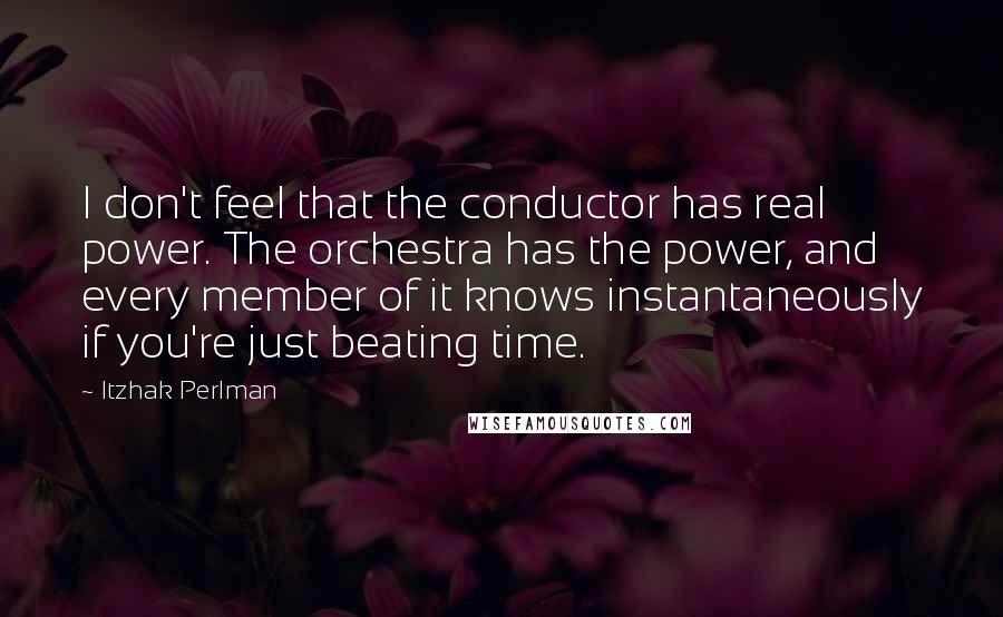 Itzhak Perlman Quotes: I don't feel that the conductor has real power. The orchestra has the power, and every member of it knows instantaneously if you're just beating time.
