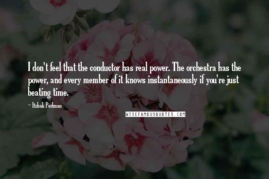 Itzhak Perlman Quotes: I don't feel that the conductor has real power. The orchestra has the power, and every member of it knows instantaneously if you're just beating time.