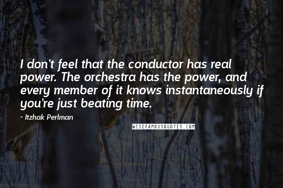 Itzhak Perlman Quotes: I don't feel that the conductor has real power. The orchestra has the power, and every member of it knows instantaneously if you're just beating time.