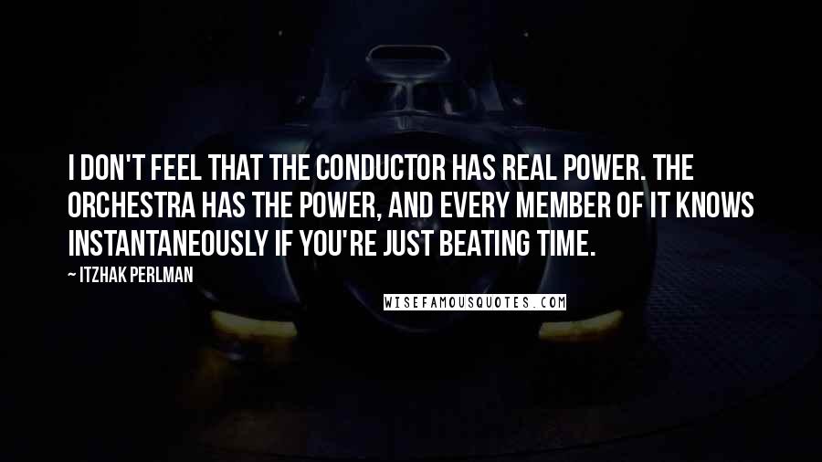 Itzhak Perlman Quotes: I don't feel that the conductor has real power. The orchestra has the power, and every member of it knows instantaneously if you're just beating time.