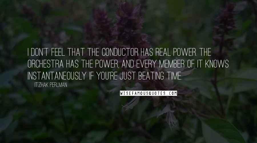 Itzhak Perlman Quotes: I don't feel that the conductor has real power. The orchestra has the power, and every member of it knows instantaneously if you're just beating time.