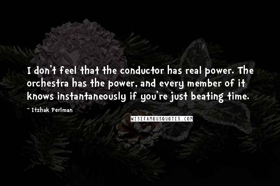 Itzhak Perlman Quotes: I don't feel that the conductor has real power. The orchestra has the power, and every member of it knows instantaneously if you're just beating time.