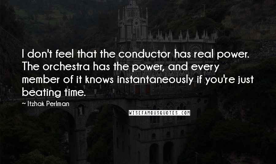 Itzhak Perlman Quotes: I don't feel that the conductor has real power. The orchestra has the power, and every member of it knows instantaneously if you're just beating time.