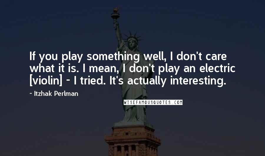 Itzhak Perlman Quotes: If you play something well, I don't care what it is. I mean, I don't play an electric [violin] - I tried. It's actually interesting.