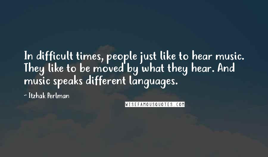 Itzhak Perlman Quotes: In difficult times, people just like to hear music. They like to be moved by what they hear. And music speaks different languages.