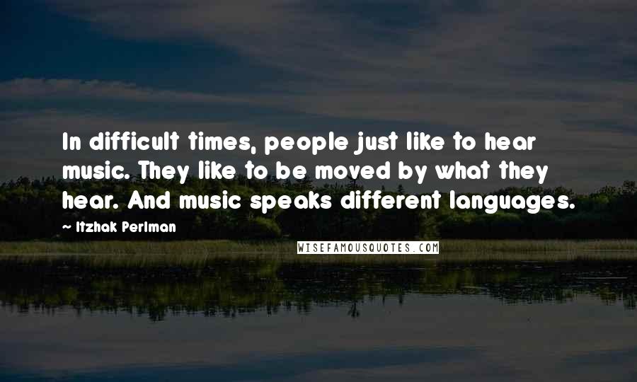 Itzhak Perlman Quotes: In difficult times, people just like to hear music. They like to be moved by what they hear. And music speaks different languages.