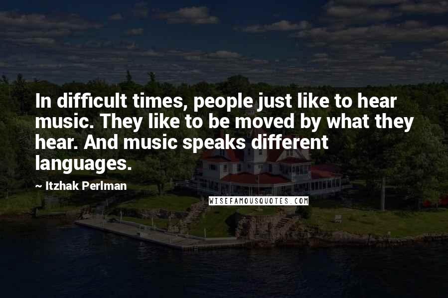 Itzhak Perlman Quotes: In difficult times, people just like to hear music. They like to be moved by what they hear. And music speaks different languages.