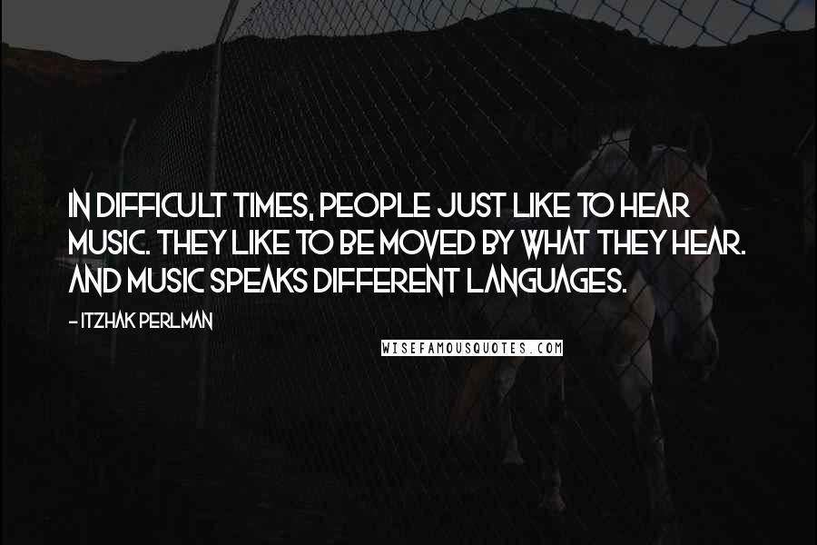 Itzhak Perlman Quotes: In difficult times, people just like to hear music. They like to be moved by what they hear. And music speaks different languages.