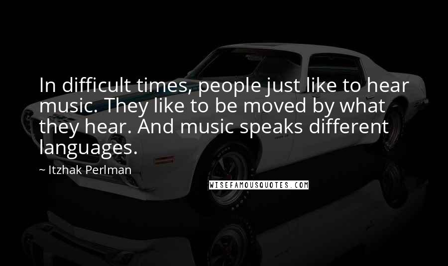 Itzhak Perlman Quotes: In difficult times, people just like to hear music. They like to be moved by what they hear. And music speaks different languages.