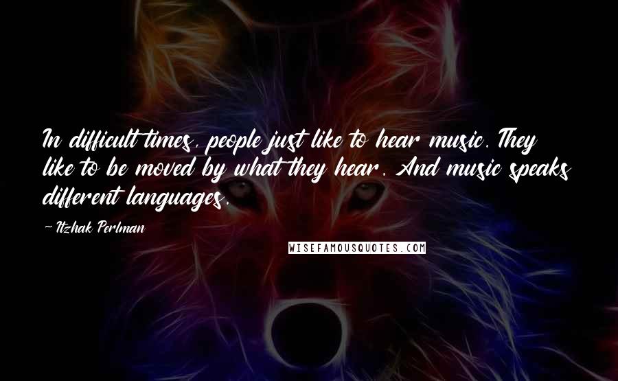 Itzhak Perlman Quotes: In difficult times, people just like to hear music. They like to be moved by what they hear. And music speaks different languages.