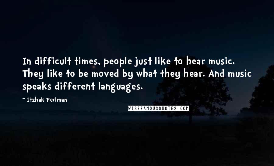 Itzhak Perlman Quotes: In difficult times, people just like to hear music. They like to be moved by what they hear. And music speaks different languages.