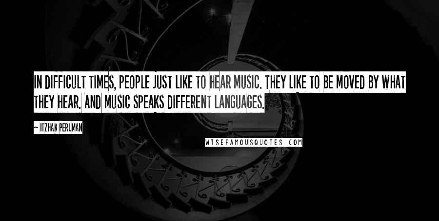 Itzhak Perlman Quotes: In difficult times, people just like to hear music. They like to be moved by what they hear. And music speaks different languages.