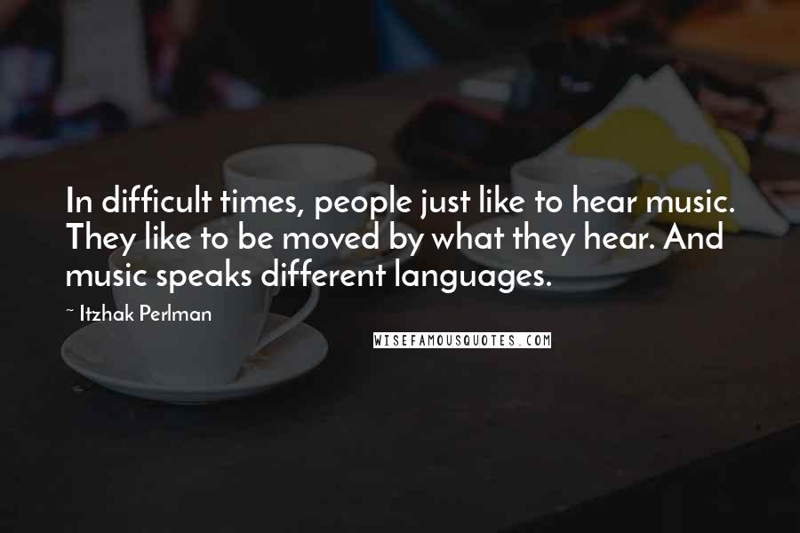 Itzhak Perlman Quotes: In difficult times, people just like to hear music. They like to be moved by what they hear. And music speaks different languages.