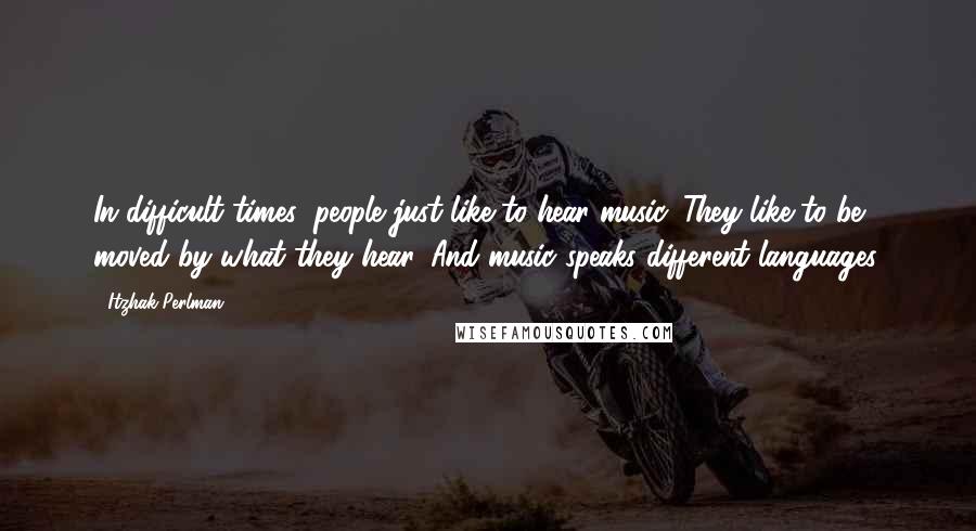 Itzhak Perlman Quotes: In difficult times, people just like to hear music. They like to be moved by what they hear. And music speaks different languages.