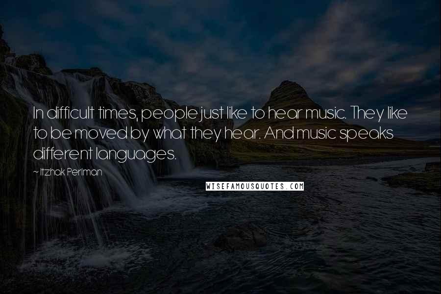 Itzhak Perlman Quotes: In difficult times, people just like to hear music. They like to be moved by what they hear. And music speaks different languages.