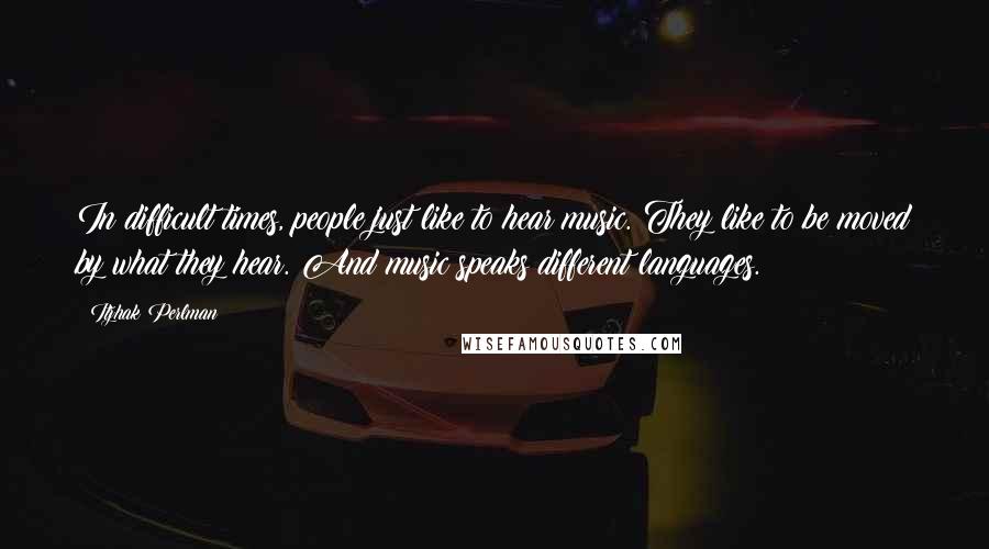 Itzhak Perlman Quotes: In difficult times, people just like to hear music. They like to be moved by what they hear. And music speaks different languages.