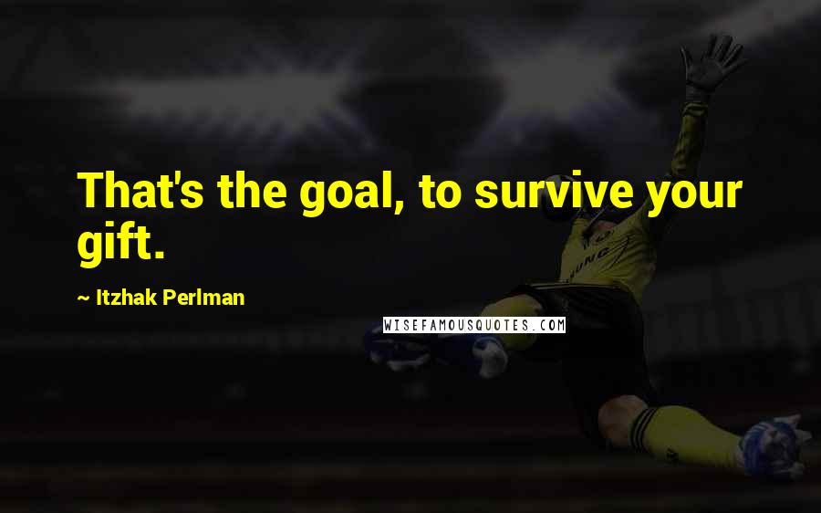 Itzhak Perlman Quotes: That's the goal, to survive your gift.