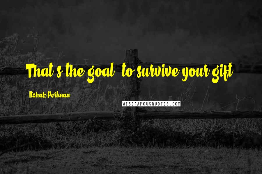 Itzhak Perlman Quotes: That's the goal, to survive your gift.