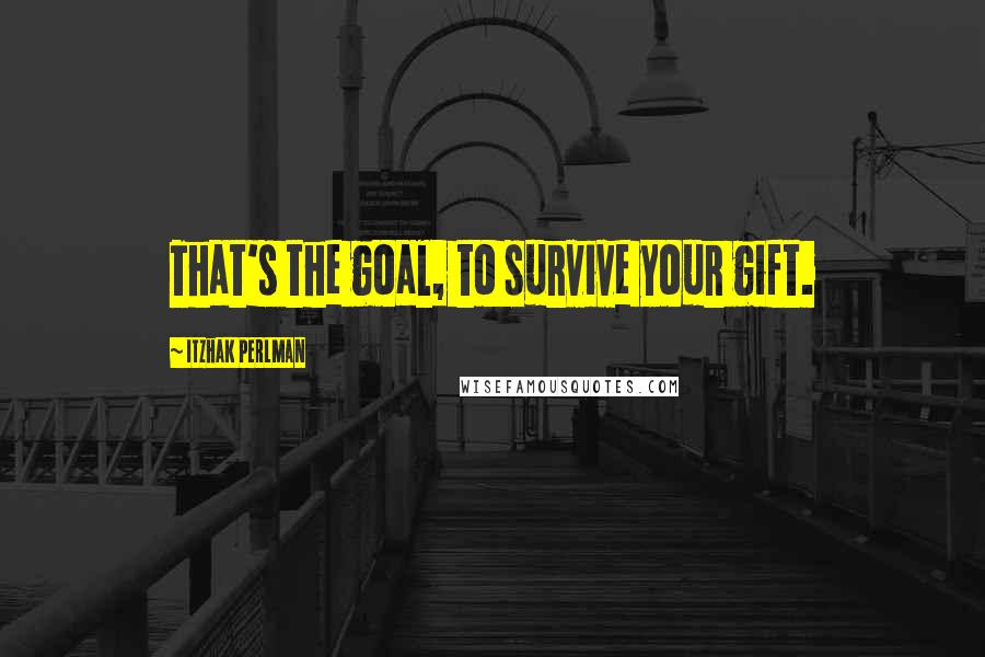 Itzhak Perlman Quotes: That's the goal, to survive your gift.