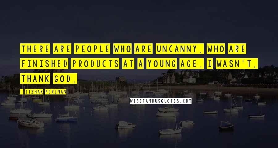 Itzhak Perlman Quotes: There are people who are uncanny, who are finished products at a young age. I wasn't, thank God.