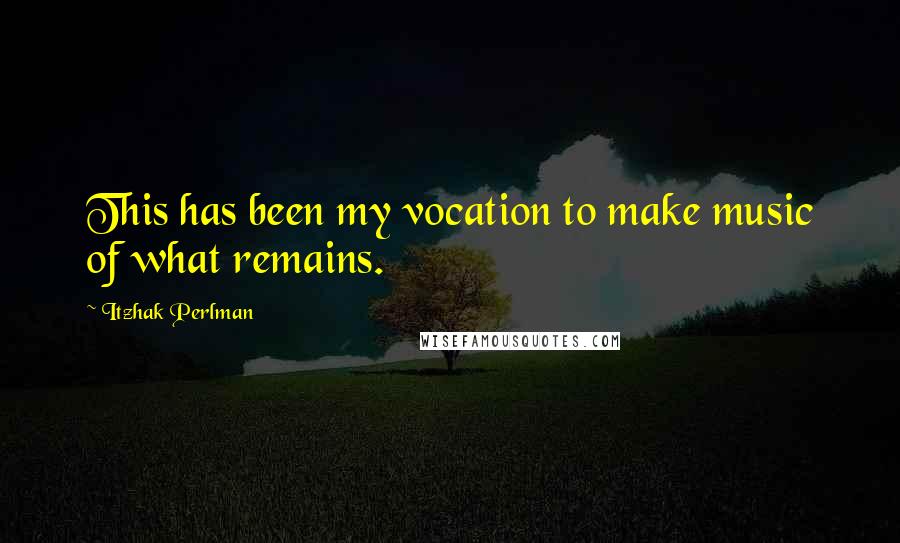 Itzhak Perlman Quotes: This has been my vocation to make music of what remains.