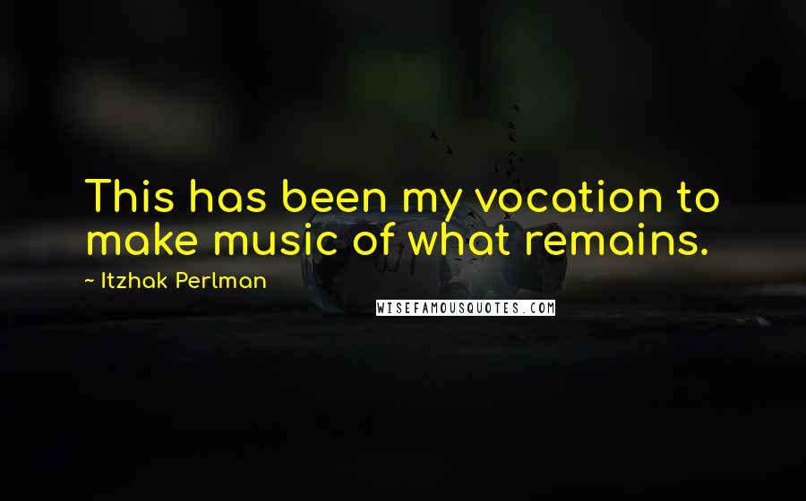 Itzhak Perlman Quotes: This has been my vocation to make music of what remains.
