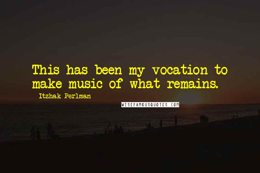 Itzhak Perlman Quotes: This has been my vocation to make music of what remains.