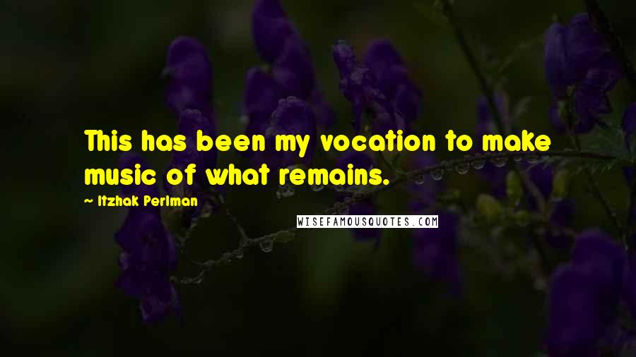 Itzhak Perlman Quotes: This has been my vocation to make music of what remains.